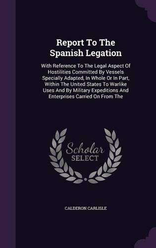 Cover image for Report to the Spanish Legation: With Reference to the Legal Aspect of Hostilities Committed by Vessels Specially Adapted, in Whole or in Part, Within the United States to Warlike Uses and by Military Expeditions and Enterprises Carried on from the