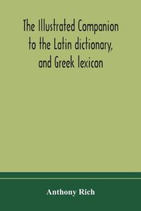 Cover image for The illustrated companion to the Latin dictionary, and Greek lexicon: forming a glossary of all the words representing visible objects connected with the arts, manufactures, and everyday life of the Greeks and Romans