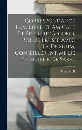 Cover image for Correspondance Familiere Et Amicale De Frederic Second, Roi De Prusse Avec U.f. De Suhm, Conseiller Intime De L'electeur De Saxe...