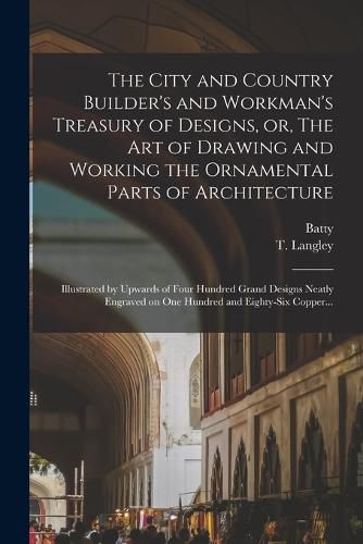 The City and Country Builder's and Workman's Treasury of Designs, or, The Art of Drawing and Working the Ornamental Parts of Architecture