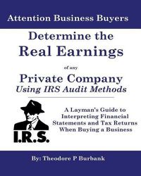 Cover image for Determine the Real Earnings of any Private Company Using IRS Audit Methods!: A Layman's Guide to Interpreting Financial Statements and Tax Returns When Buying a Business