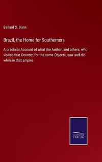 Cover image for Brazil, the Home for Southerners: A practical Account of what the Author, and others, who visited that Country, for the same Objects, saw and did while in that Empire