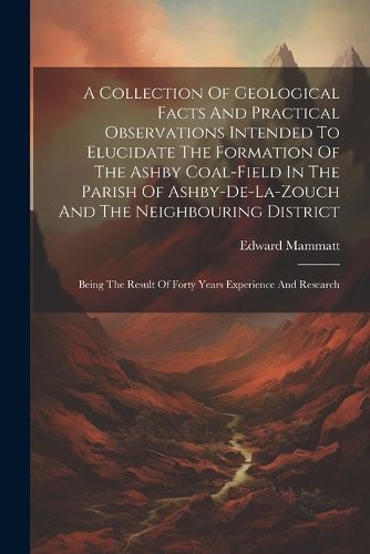 Cover image for A Collection Of Geological Facts And Practical Observations Intended To Elucidate The Formation Of The Ashby Coal-field In The Parish Of Ashby-de-la-zouch And The Neighbouring District