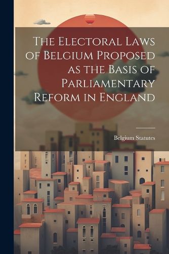 Cover image for The Electoral Laws of Belgium Proposed as the Basis of Parliamentary Reform in England