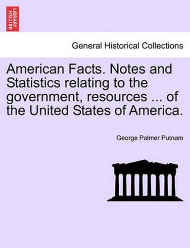 Cover image for American Facts. Notes and Statistics Relating to the Government, Resources ... of the United States of America.