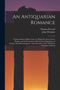 Cover image for An Antiquarian Romance: Endeavouring to Mark a Line, by Which the Most Ancient People, and the Processions of the Earliest Inhabitancy of Europe, May Be Investigated; Some Remarks on Mr. Whitaker's Criticisms Annexed