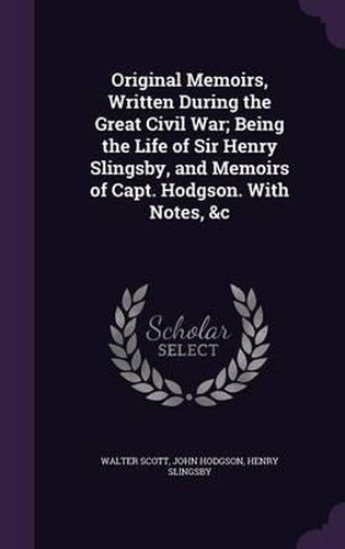 Original Memoirs, Written During the Great Civil War; Being the Life of Sir Henry Slingsby, and Memoirs of Capt. Hodgson. with Notes, &C