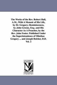 Cover image for The Works of the Rev. Robert Hall, A.M., With A Memoir of His Life, by Dr. Gregory; Reminiscences, by John Greene, Esq.; and His Character As A Preacher, by the Rev. John Foster. Published Under the Superintendence of Olinthus Gregory ... and Joseph Belcher, D