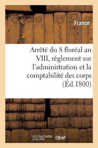 Arrete Du 8 Floreal an VIII, Des Consuls de la Republique: Contenant Reglement Sur l'Administration Et La Comptabilite Des Corps