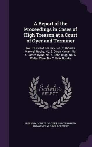 Cover image for A Report of the Proceedings in Cases of High Treason at a Court of Oyer and Terminer: No. 1. Edward Kearney. No. 2. Thomas Maxwell Roche. No. 3. Owen Kirwan. No. 4. James Byrne. No. 5. John Begg. No. 6. Walter Clare. No. Y. Felix Rourke