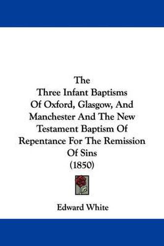 Cover image for The Three Infant Baptisms Of Oxford, Glasgow, And Manchester And The New Testament Baptism Of Repentance For The Remission Of Sins (1850)