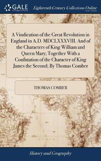 Cover image for A Vindication of the Great Revolution in England in A.D. MDCLXXXVIII. And of the Characters of King William and Queen Mary; Together With a Confutation of the Character of King James the Second; By Thomas Comber