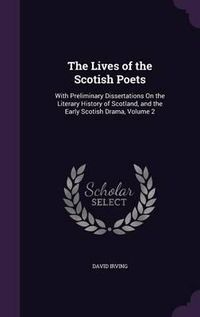 Cover image for The Lives of the Scotish Poets: With Preliminary Dissertations on the Literary History of Scotland, and the Early Scotish Drama, Volume 2