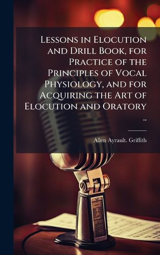 Cover image for Lessons in Elocution and Drill Book, for Practice of the Principles of Vocal Physiology, and for Acquiring the Art of Elocution and Oratory ..