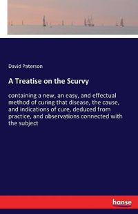 Cover image for A Treatise on the Scurvy: containing a new, an easy, and effectual method of curing that disease, the cause, and indications of cure, deduced from practice, and observations connected with the subject