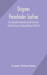 Cover image for Origines Parochiales Scotiae. the Antiquities Ecclesiastical and Territorial of the Parishes of Scotland (Volume II) Part II.