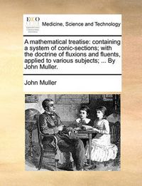 Cover image for A Mathematical Treatise: Containing a System of Conic-Sections; With the Doctrine of Fluxions and Fluents, Applied to Various Subjects; ... by John Muller.
