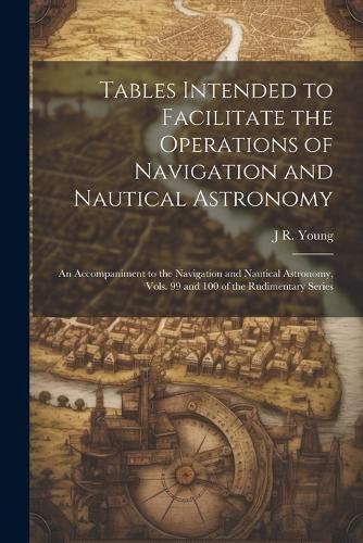 Tables Intended to Facilitate the Operations of Navigation and Nautical Astronomy; an Accompaniment to the Navigation and Nautical Astronomy, Vols. 99 and 100 of the Rudimentary Series