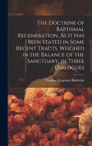 Cover image for The Doctrine of Baptismal Regeneration, As It Has Been Stated in Some Recent Tracts, Weighed in the Balance of the Sanctuary, in Three Dialogues