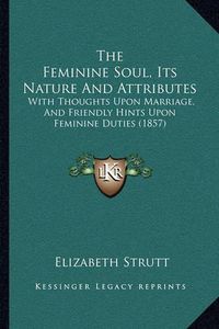 Cover image for The Feminine Soul, Its Nature and Attributes: With Thoughts Upon Marriage, and Friendly Hints Upon Feminine Duties (1857)