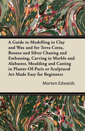 A Guide to Modelling in Clay and Wax and for Terra Cotta, Bronze and Silver Chasing and Embossing, Carving in Marble and Alabaster, Moulding and Casting in Plaster-Of-Paris or Sculptural Art Made Easy for Beginners
