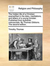 Cover image for The Hidden Life of a Christian Exemplified in the Diary, Meditations, and Letters of a Young Minister. Published from Authentic Manuscripts. by Thomas Gibbons. the Second Edition.