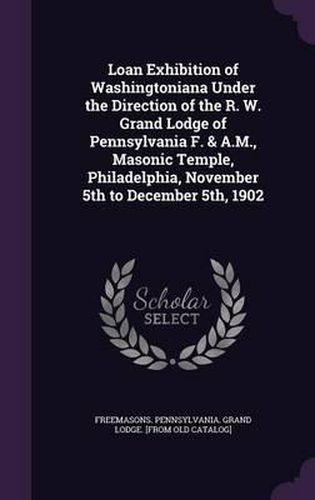 Cover image for Loan Exhibition of Washingtoniana Under the Direction of the R. W. Grand Lodge of Pennsylvania F. & A.M., Masonic Temple, Philadelphia, November 5th to December 5th, 1902