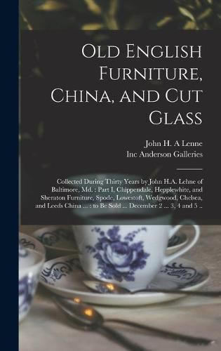 Old English Furniture, China, and Cut Glass: Collected During Thirty Years by John H.A. Lehne of Baltimore, Md.: Part I, Chippendale, Hepplewhite, and Sheraton Furniture, Spode, Lowestoft, Wedgwood, Chelsea, and Leeds China ...: to Be Sold ......