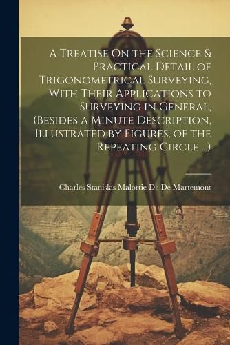 Cover image for A Treatise On the Science & Practical Detail of Trigonometrical Surveying, With Their Applications to Surveying in General, (Besides a Minute Description, Illustrated by Figures, of the Repeating Circle ...)