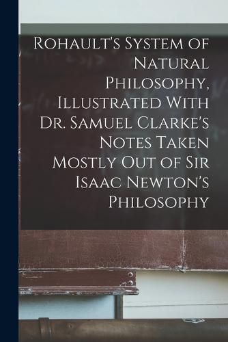 Rohault's System of Natural Philosophy, Illustrated With Dr. Samuel Clarke's Notes Taken Mostly Out of Sir Isaac Newton's Philosophy