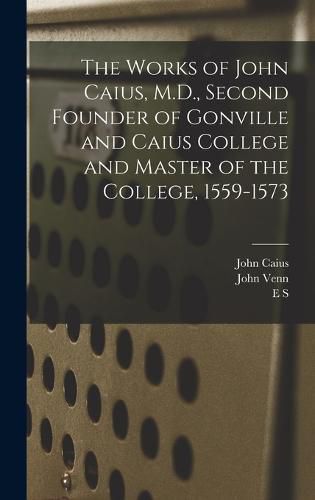 The Works of John Caius, M.D., Second Founder of Gonville and Caius College and Master of the College, 1559-1573