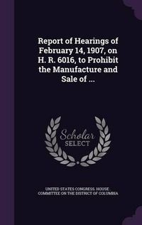 Cover image for Report of Hearings of February 14, 1907, on H. R. 6016, to Prohibit the Manufacture and Sale of ...