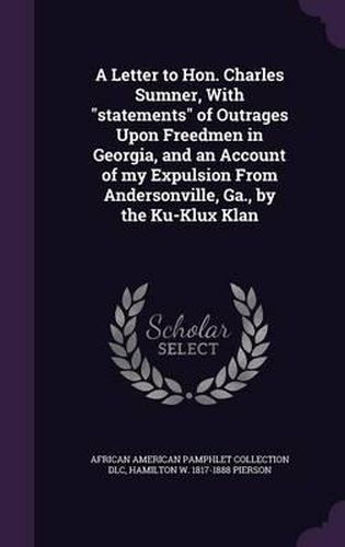 Cover image for A Letter to Hon. Charles Sumner, with Statements of Outrages Upon Freedmen in Georgia, and an Account of My Expulsion from Andersonville, Ga., by the Ku-Klux Klan