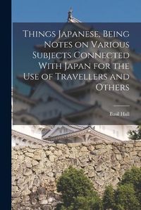 Cover image for Things Japanese, Being Notes on Various Subjects Connected With Japan for the Use of Travellers and Others