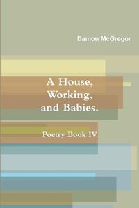 Cover image for A House, Working, and Babies, Poetry Book Iv, Damon Mcgregor