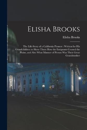 Cover image for Elisha Brooks: the Life-story of a California Pioneer: Written for His Grandchildren to Show Them How the Emigrants Crossed the Plains, and Also What Manner of Person Was Their Great Grandmother