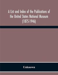 Cover image for A List And Index Of The Publications Of The United States National Museum (1875-1946)