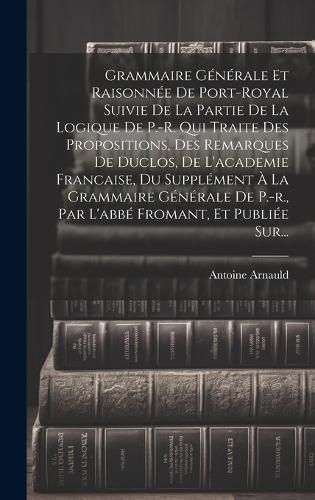Cover image for Grammaire Generale Et Raisonnee De Port-royal Suivie De La Partie De La Logique De P.-r. Qui Traite Des Propositions, Des Remarques De Duclos, De L'academie Francaise, Du Supplement A La Grammaire Generale De P.-r., Par L'abbe Fromant, Et Publiee Sur...