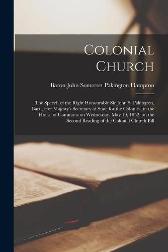 Colonial Church [microform]: the Speech of the Right Honourable Sir John S. Pakington, Bart., Her Majesty's Secretary of State for the Colonies, in the House of Commons on Wednesday, May 19, 1852, on the Second Reading of the Colonial Church Bill