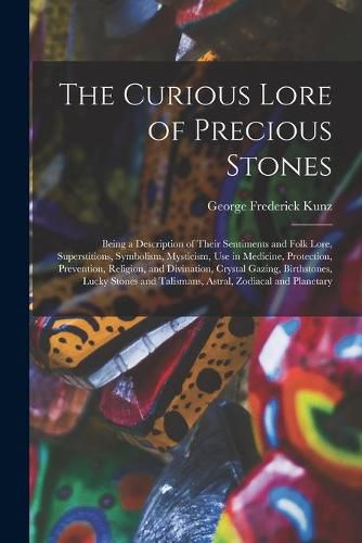 The Curious Lore of Precious Stones; Being a Description of Their Sentiments and Folk Lore, Superstitions, Symbolism, Mysticism, Use in Medicine, Protection, Prevention, Religion, and Divination, Crystal Gazing, Birthstones, Lucky Stones and Talismans, ...