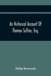 Cover image for An Historical Account Of Thomas Sutton, Esq.; And Of His Foundation In Charter-House