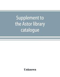 Cover image for Supplement to the Astor library catalogue: with an alphabetical index of subjects in all the volumes