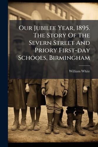 Cover image for Our Jubilee Year, 1895. The Story Of The Severn Street And Priory First-day Schools, Birmingham