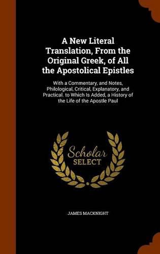 A New Literal Translation, from the Original Greek, of All the Apostolical Epistles: With a Commentary, and Notes, Philological, Critical, Explanatory, and Practical. to Which Is Added, a History of the Life of the Apostle Paul