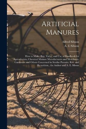 Cover image for Artificial Manures: How to Make, Buy, Value, and Use; a Handbook for Agriculturists, Chemical Manure Manufacturers and Merchants, Gardeners and Others Concerned in Similar Pursuits. Rev. and Re-written., the Author and A. E. Sibson