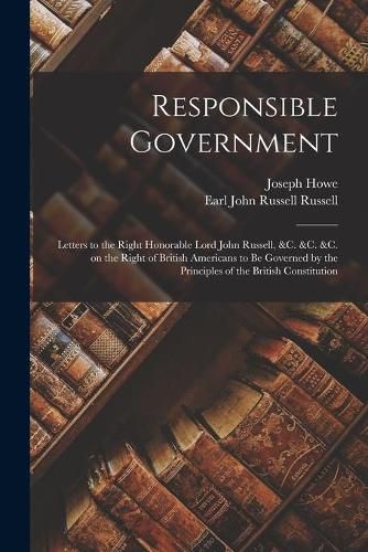 Responsible Government [microform]: Letters to the Right Honorable Lord John Russell, &c. &c. &c. on the Right of British Americans to Be Governed by the Principles of the British Constitution