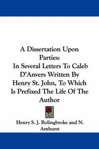 Cover image for A Dissertation Upon Parties: In Several Letters to Caleb D'Anvers Written by Henry St. John, to Which Is Prefixed the Life of the Author