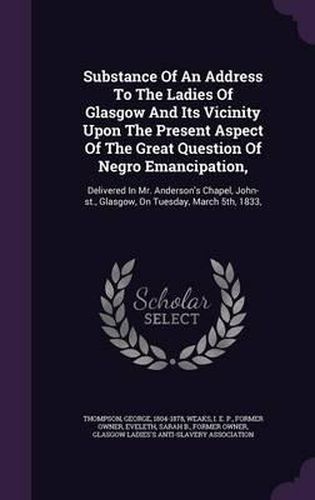 Substance of an Address to the Ladies of Glasgow and Its Vicinity Upon the Present Aspect of the Great Question of Negro Emancipation,: Delivered in Mr. Anderson's Chapel, John-St., Glasgow, on Tuesday, March 5th, 1833,