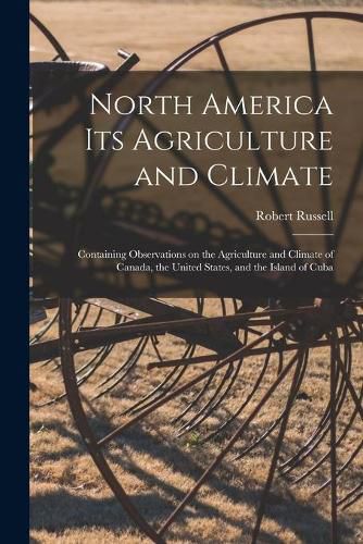 Cover image for North America Its Agriculture and Climate [microform]: Containing Observations on the Agriculture and Climate of Canada, the United States, and the Island of Cuba