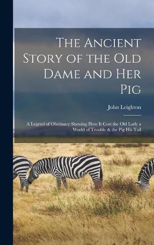 The Ancient Story of the Old Dame and Her Pig: a Legend of Obstinacy Shewing How It Cost the Old Lady a World of Trouble & the Pig His Tail